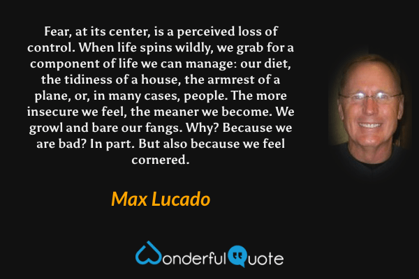 Fear, at its center, is a perceived loss of control. When life spins wildly, we grab for a component of life we can manage: our diet, the tidiness of a house, the armrest of a plane, or, in many cases, people. The more insecure we feel, the meaner we become. We growl and bare our fangs. Why? Because we are bad? In part. But also because we feel cornered. - Max Lucado quote.