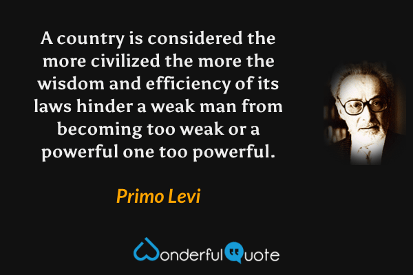 A country is considered the more civilized the more the wisdom and efficiency of its laws hinder a weak man from becoming too weak or a powerful one too powerful. - Primo Levi quote.