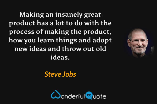 Making an insanely great product has a lot to do with the process of making the product, how you learn things and adopt new ideas and throw out old ideas. - Steve Jobs quote.