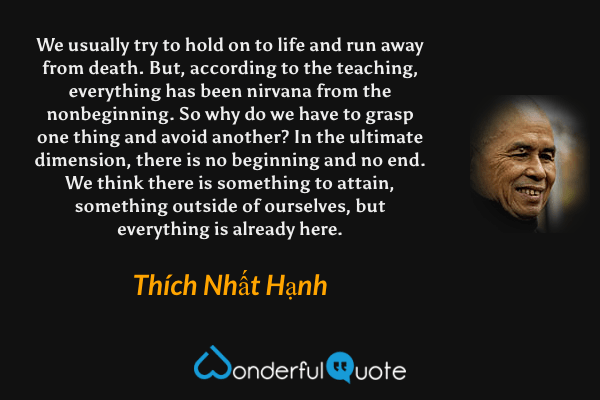 We usually try to hold on to life and run away from death. But, according to the teaching, everything has been nirvana from the nonbeginning. So why do we have to grasp one thing and avoid another? In the ultimate dimension, there is no beginning and no end. We think there is something to attain, something outside of ourselves, but everything is already here. - Thích Nhất Hạnh quote.