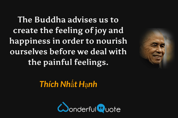 The Buddha advises us to create the feeling of joy and happiness in order to nourish ourselves before we deal with the painful feelings. - Thích Nhất Hạnh quote.