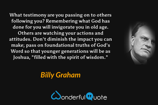 What testimony are you passing on to others following you? Remembering what God has done for you will invigorate you in old age. Others are watching your actions and attitudes. Don't diminish the impact you can make; pass on foundational truths of God's Word so that younger generations will be as Joshua, "filled with the spirit of wisdom." - Billy Graham quote.