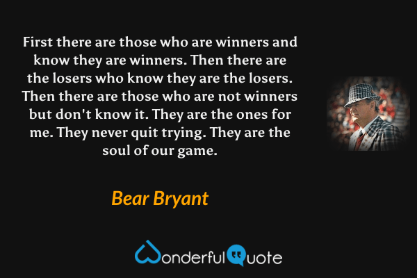 First there are those who are winners and know they are winners. Then there are the losers who know they are the losers. Then there are those who are not winners but don't know it. They are the ones for me. They never quit trying. They are the soul of our game. - Bear Bryant quote.
