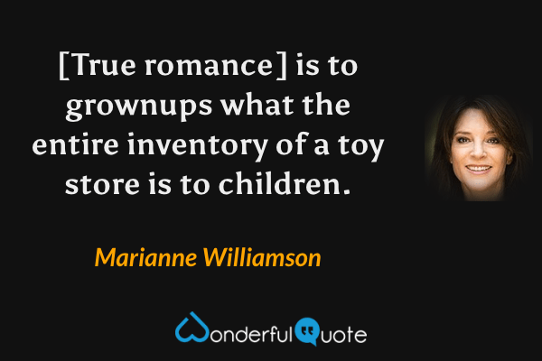 [True romance] is to grownups what the entire inventory of a toy store is to children. - Marianne Williamson quote.
