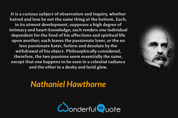 It is a curious subject of observation and inquiry, whether hatred and love be not the same thing at the bottom. Each, in its utmost development, supposes a high degree of intimacy and heart-knowledge; each renders one individual dependent for the food of his affections and spiritual life upon another; each leaves the passionate lover, or the no less passionate hater, forlorn and desolate by the withdrawal of his object. Philosophically considered, therefore, the two passions seem essentially the same, except that one happens to be seen in a celestial radiance and the other in a dusky and lurid glow. - Nathaniel Hawthorne quote.