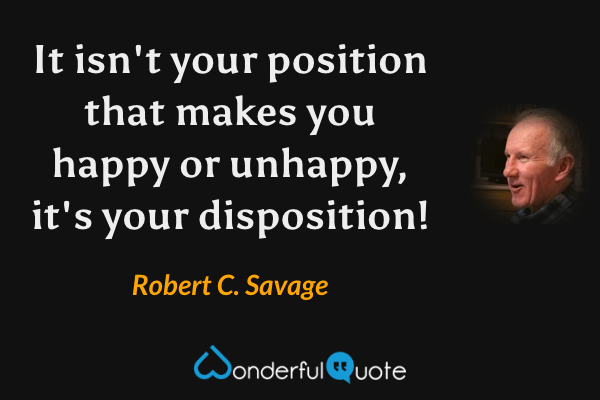 It isn't your position that makes you happy or unhappy, it's your disposition! - Robert C. Savage quote.