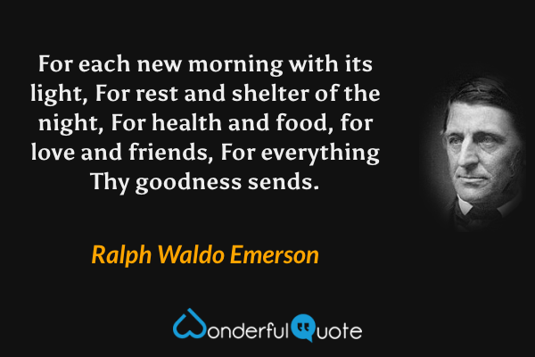 For each new morning with its light, For rest and shelter of the night, For health and food, for love and friends, For everything Thy goodness sends. - Ralph Waldo Emerson quote.