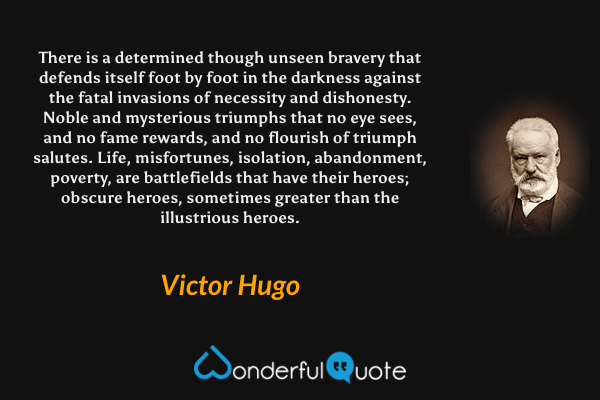 There is a determined though unseen bravery that defends itself foot by foot in the darkness against the fatal invasions of necessity and dishonesty. Noble and mysterious triumphs that no eye sees, and no fame rewards, and no flourish of triumph salutes. Life, misfortunes, isolation, abandonment, poverty, are battlefields that have their heroes; obscure heroes, sometimes greater than the illustrious heroes. - Victor Hugo quote.