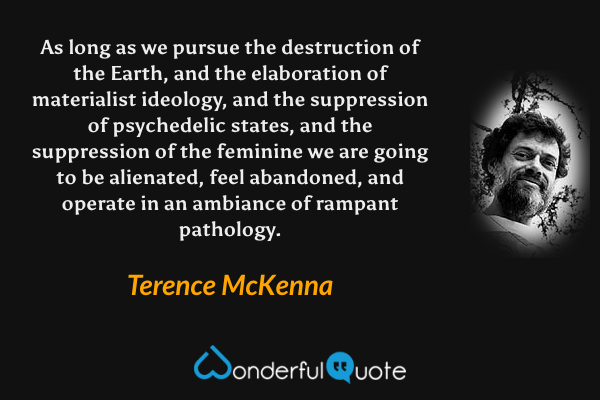 As long as we pursue the destruction of the Earth, and the elaboration of materialist ideology, and the suppression of psychedelic states, and the suppression of the feminine we are going to be alienated, feel abandoned, and operate in an ambiance of rampant pathology. - Terence McKenna quote.