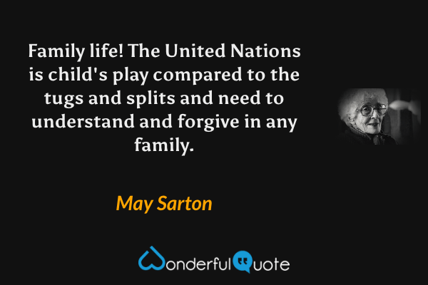 Family life! The United Nations is child's play compared to the tugs and splits and need to understand and forgive in any family. - May Sarton quote.