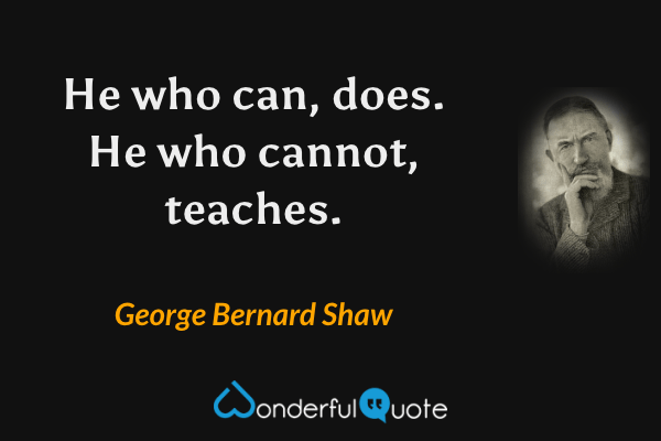He who can, does. He who cannot, teaches. - George Bernard Shaw quote.