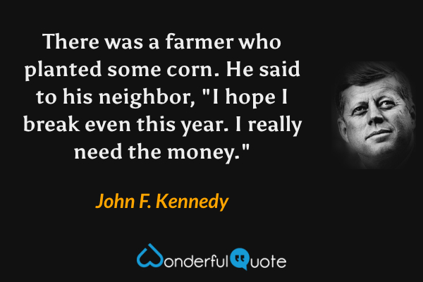 There was a farmer who planted some corn. He said to his neighbor, "I hope I break even this year. I really need the money." - John F. Kennedy quote.