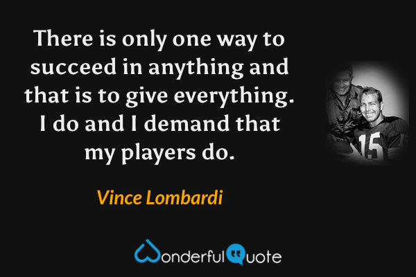 There is only one way to succeed in anything and that is to give everything. I do and I demand that my players do. - Vince Lombardi quote.