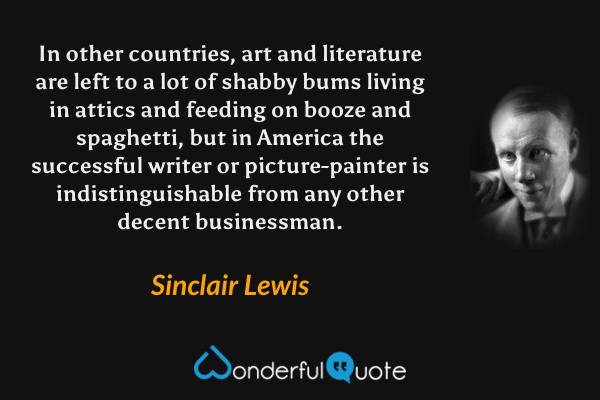 In other countries, art and literature are left to a lot of shabby bums living in attics and feeding on booze and spaghetti, but in America the successful writer or picture-painter is indistinguishable from any other decent businessman. - Sinclair Lewis quote.