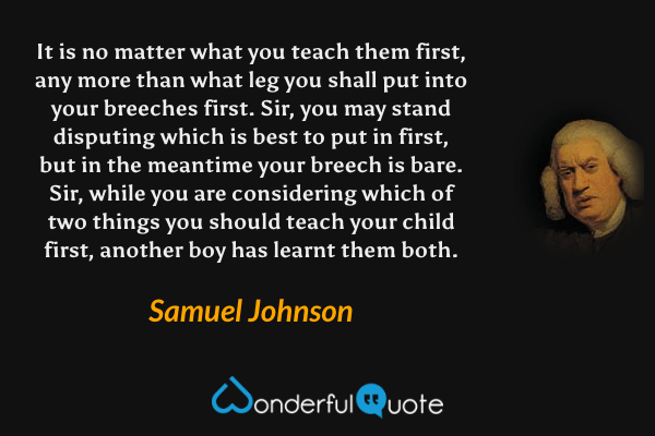 It is no matter what you teach them first, any more than what leg you shall put into your breeches first. Sir, you may stand disputing which is best to put in first, but in the meantime your breech is bare. Sir, while you are considering which of two things you should teach your child first, another boy has learnt them both. - Samuel Johnson quote.