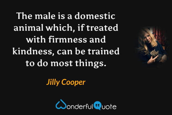 The male is a domestic animal which, if treated with firmness and kindness, can be trained to do most things. - Jilly Cooper quote.