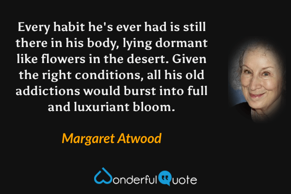 Every habit he's ever had is still there in his body, lying dormant like flowers in the desert.  Given the right conditions, all his old addictions would burst into full and luxuriant bloom. - Margaret Atwood quote.