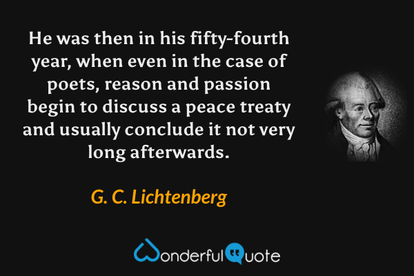 He was then in his fifty-fourth year, when even in the case of poets, reason and passion begin to discuss a peace treaty and usually conclude it not very long afterwards. - G. C. Lichtenberg quote.