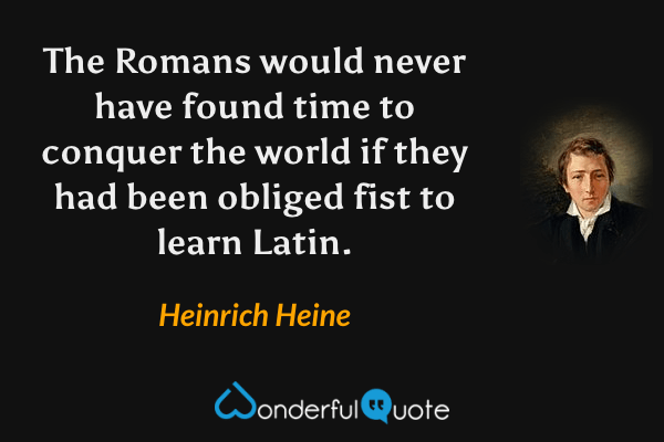 The Romans would never have found time to conquer the world if they had been obliged fist to learn Latin. - Heinrich Heine quote.
