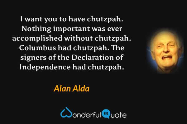 I want you to have chutzpah.  Nothing important was ever accomplished without chutzpah.  Columbus had chutzpah.  The signers of the Declaration of Independence had chutzpah. - Alan Alda quote.