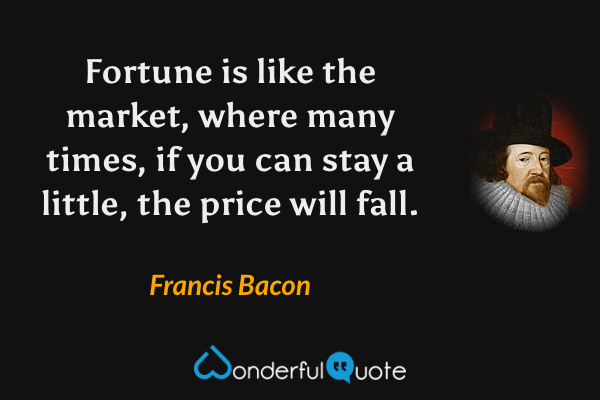 Fortune is like the market, where many times, if you can stay a little, the price will fall. - Francis Bacon quote.
