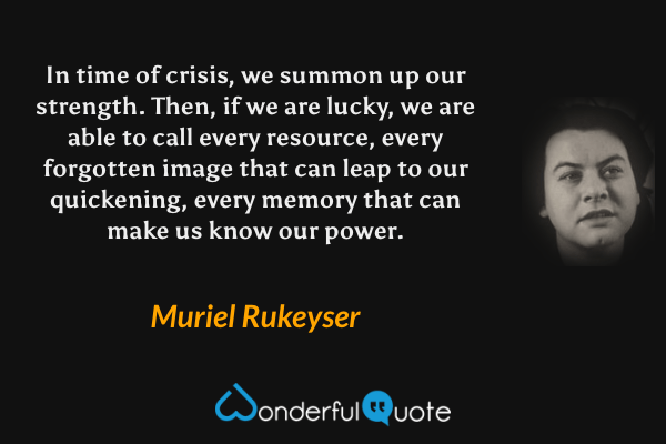 In time of crisis, we summon up our strength. Then, if we are lucky, we are able to call every resource, every forgotten image that can leap to our quickening, every memory that can make us know our power. - Muriel Rukeyser quote.