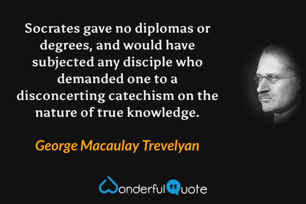 Socrates gave no diplomas or degrees, and would have subjected any disciple who demanded one to a disconcerting catechism on the nature of true knowledge. - George Macaulay Trevelyan quote.