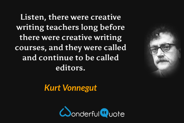 Listen, there were creative writing teachers long before there were creative writing courses, and they were called and continue to be called editors. - Kurt Vonnegut quote.