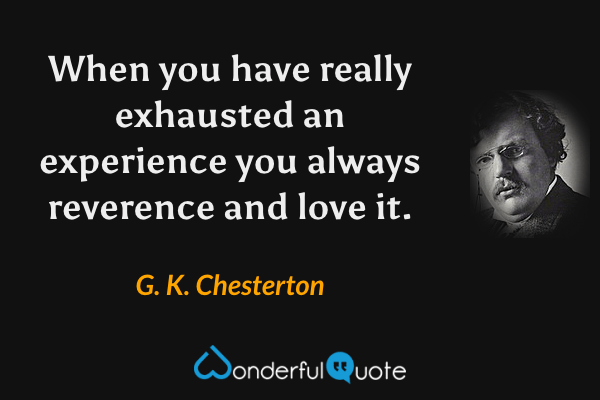 When you have really exhausted an experience you always reverence and love it. - G. K. Chesterton quote.