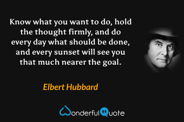 Know what you want to do, hold the thought firmly, and do every day what should be done, and every sunset will see you that much nearer the goal. - Elbert Hubbard quote.