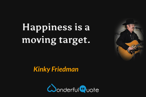 Happiness is a moving target. - Kinky Friedman quote.