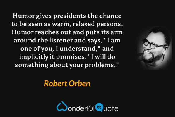 Humor gives presidents the chance to be seen as warm, relaxed persons.  Humor reaches out and puts its arm around the listener and says, "I am one of you, I understand," and implicitly it promises, "I will do something about your problems." - Robert Orben quote.