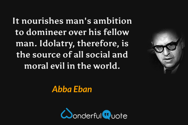 It nourishes man's ambition to domineer over his fellow man.  Idolatry, therefore, is the source of all social and moral evil in the world. - Abba Eban quote.