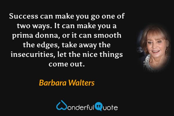 Success can make you go one of two ways.  It can make you a prima donna, or it can smooth the edges, take away the insecurities, let the nice things come out. - Barbara Walters quote.