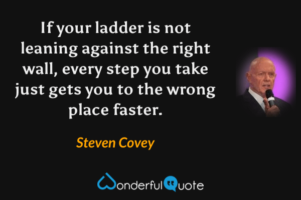 If your ladder is not leaning against the right wall, every step you take just gets you to the wrong place faster. - Steven Covey quote.