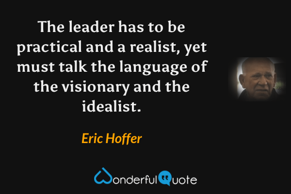 The leader has to be practical and a realist, yet must talk the language of the visionary and the idealist. - Eric Hoffer quote.