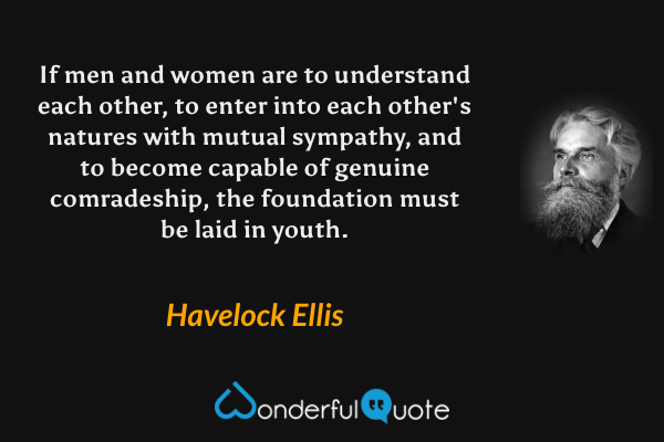 If men and women are to understand each other, to enter into each other's natures with mutual sympathy, and to become capable of genuine comradeship, the foundation must be laid in youth. - Havelock Ellis quote.