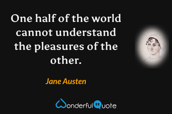One half of the world cannot understand the pleasures of the other. - Jane Austen quote.
