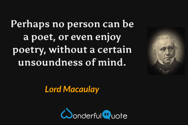 Perhaps no person can be a poet, or even enjoy poetry, without a certain unsoundness of mind. - Lord Macaulay quote.