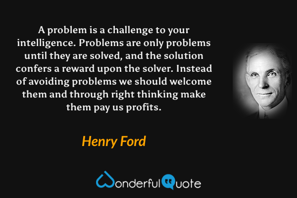A problem is a challenge to your intelligence.  Problems are only problems until they are solved, and the solution confers a reward upon the solver.  Instead of avoiding problems we should welcome them and through right thinking make them pay us profits. - Henry Ford quote.