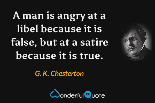 A man is angry at a libel because it is false, but at a satire because it is true. - G. K. Chesterton quote.
