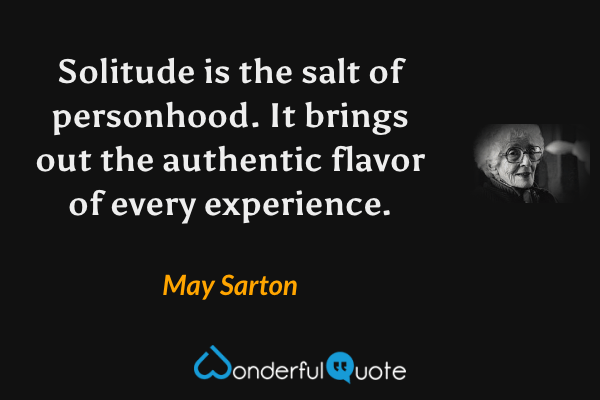 Solitude is the salt of personhood.  It brings out the authentic flavor of every experience. - May Sarton quote.