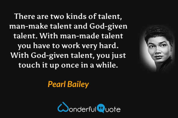 There are two kinds of talent, man-make talent and God-given talent.  With man-made talent you have to work very hard.  With God-given talent, you just touch it up once in a while. - Pearl Bailey quote.