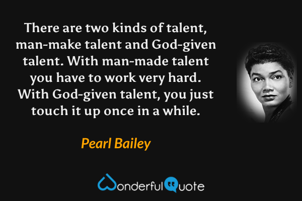 There are two kinds of talent, man-make talent and God-given talent. With man-made talent you have to work very hard. With God-given talent, you just touch it up once in a while. - Pearl Bailey quote.