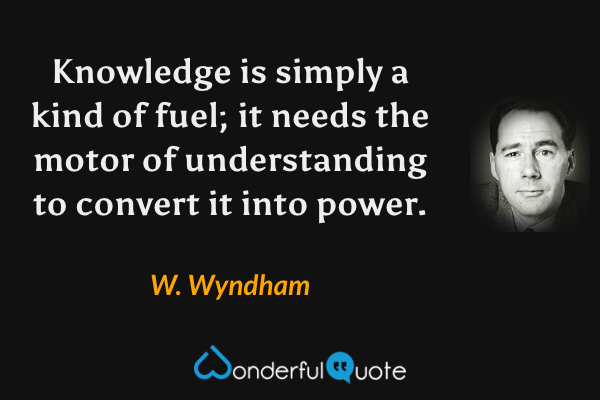 Knowledge is simply a kind of fuel; it needs the motor of understanding to convert it into power. - W. Wyndham quote.