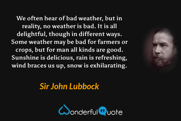 We often hear of bad weather, but in reality, no weather is bad. It is all delightful, though in different ways. Some weather may be bad for farmers or crops, but for man all kinds are good.  Sunshine is delicious, rain is refreshing, wind braces us up, snow is exhilarating. - Sir John Lubbock quote.