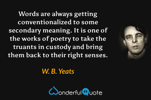 Words are always getting conventionalized to some secondary meaning.  It is one of the works of poetry to take the truants in custody and bring them back to their right senses. - W. B. Yeats quote.