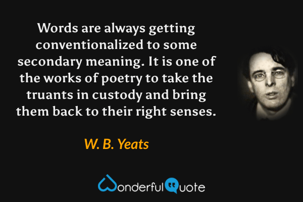 Words are always getting conventionalized to some secondary meaning. It is one of the works of poetry to take the truants in custody and bring them back to their right senses. - W. B. Yeats quote.