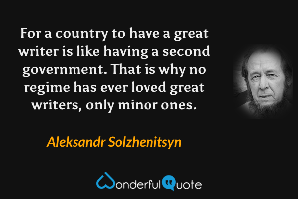 For a country to have a great writer is like having a second government.  That is why no regime has ever loved great writers, only minor ones. - Aleksandr Solzhenitsyn quote.