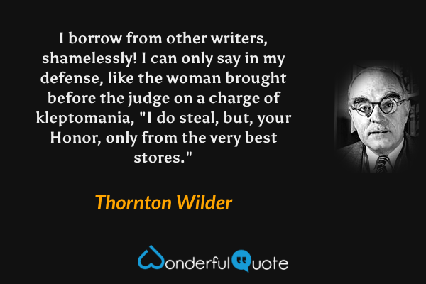 I borrow from other writers, shamelessly! I can only say in my defense, like the woman brought before the judge on a charge of kleptomania, "I do steal, but, your Honor, only from the very best stores." - Thornton Wilder quote.